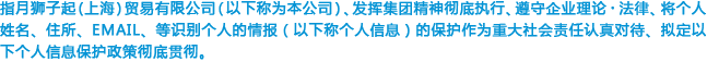 指月狮子起(上海)贸易有限公司（以下称为本公司）、发挥集团精神彻底执行、遵守企业理论・法律、将个人姓名、住所、EMAIL、等识别个人的情报（以下称个人信息）的保护作为重大社会责任认真对待、拟定以下个人信息保护政策彻底贯彻。